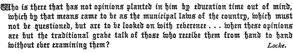 Who is there that has not opinions planted in him by education
   time out of mind, which by that means came to be as the municipal
   laws of the country, which must not be questioned, but are to be
   looked on with reverence . . . when these opinions are but
   the traditional grave talk of those who receive them from hand to
   hand without ever examining them?

   Locke.
