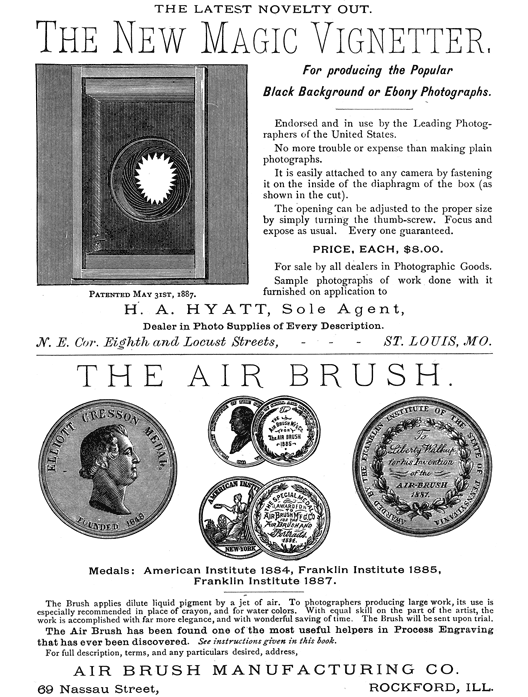 
[Advertisement:

THE LATEST NOVELTY OUT.

The New Magic Vignetter, (Illustration: Patented May 31st,
1887.) For producing the Popular Black Background or Ebony
Photographs.

Endorsed and in use by the Leading Photographers of the
United States.

No more trouble or expense than making plain photographs.

It is easily attached to any camera by fastening it on the
inside of the diaphragm of the box (as shown in the cut).

The opening can be adjusted to the proper size by simply
turning the thumb-screw. Focus and expose as usual. Every one
guaranteed.

PRICE, EACH, $8.00.

For sale by all dealers in Photographic Goods.

Sample photographs of work done with it furnished on
application to

H. A. HYATT, Sole Agent, Dealer in Photo Supplies of Every
Description. N. E. Cor. Eighth and Locust Streets, ST. LOUIS,
MO.]

[Advertisement:

THE AIR BRUSH.

(Illustration: Medals: American Institute 1884, Franklin
Institute 1885, Franklin Institute 1887.)

The Brush applies dilute liquid pigment by a jet of air. To
photographers producing large work, its use is especially
recommended in place of crayon, and for water colors.
With equal skill on the part of the artist, the work is
accomplished with far more elegance, and with wonderful
saving of time. The Brush will be sent upon trial.

The Air Brush has been found one of the most useful helpers
in Process Engraving that has ever been discovered. See
instructions given in this book.

For full description, terms, and any particulars desired,
address, AIR BRUSH MANUFACTURING CO.

69 Nassau Street, ROCKFORD, ILL.]
